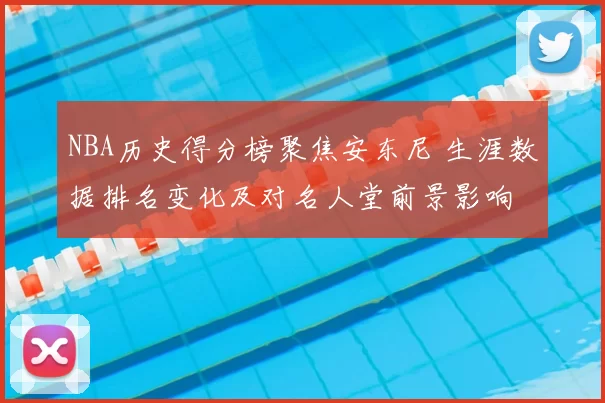 NBA历史得分榜聚焦安东尼 生涯数据排名变化及对名人堂前景影响