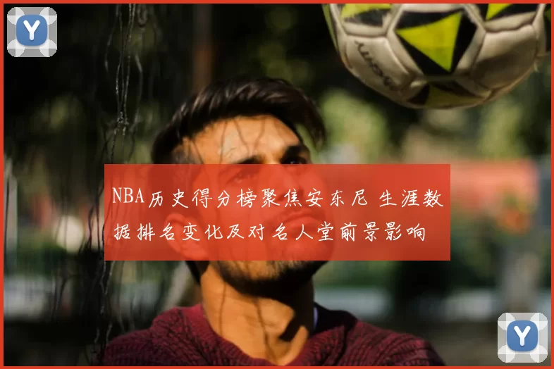 NBA历史得分榜聚焦安东尼 生涯数据排名变化及对名人堂前景影响
